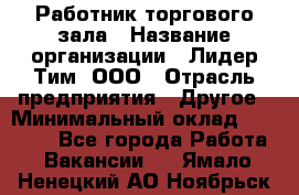 Работник торгового зала › Название организации ­ Лидер Тим, ООО › Отрасль предприятия ­ Другое › Минимальный оклад ­ 25 000 - Все города Работа » Вакансии   . Ямало-Ненецкий АО,Ноябрьск г.